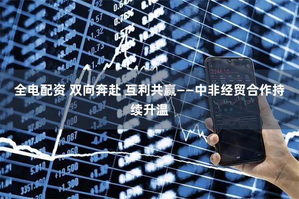 全电配资 双向奔赴 互利共赢——中非经贸合作持续升温