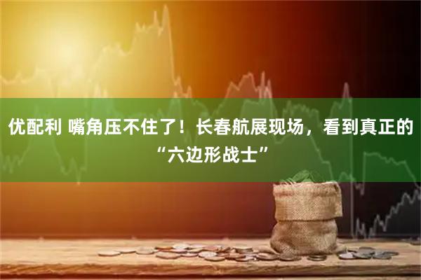 优配利 嘴角压不住了！长春航展现场，看到真正的“六边形战士”