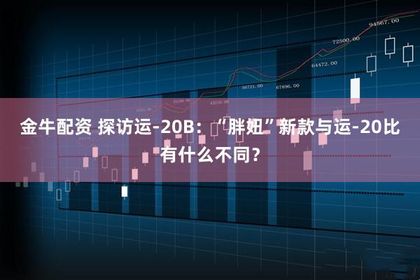 金牛配资 探访运-20B：“胖妞”新款与运-20比有什么不同？