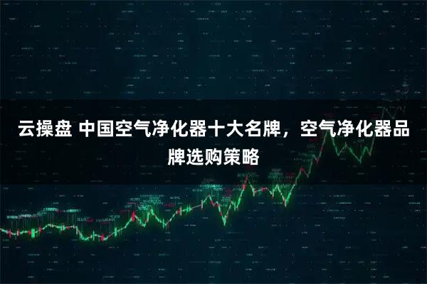 云操盘 中国空气净化器十大名牌，空气净化器品牌选购策略