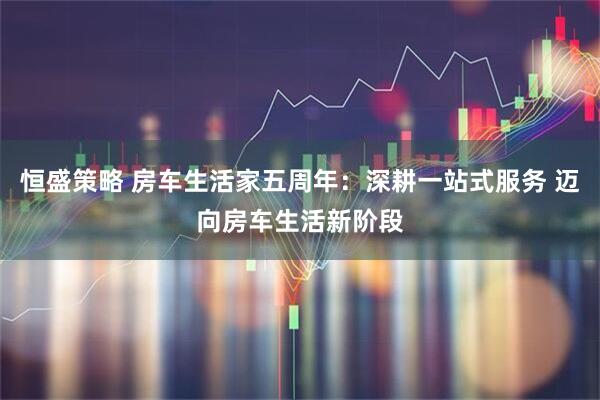 恒盛策略 房车生活家五周年：深耕一站式服务 迈向房车生活新阶段