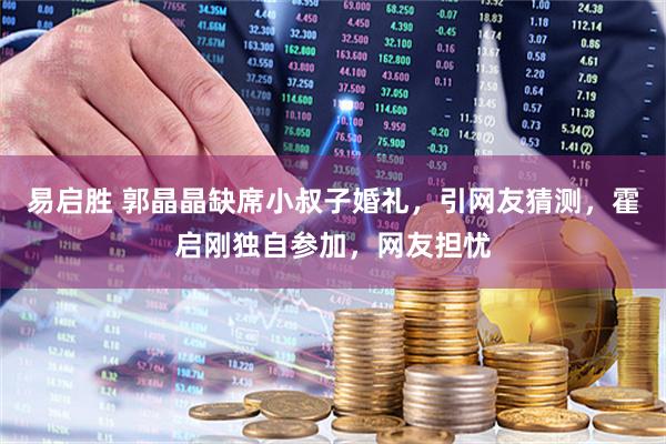 易启胜 郭晶晶缺席小叔子婚礼，引网友猜测，霍启刚独自参加，网友担忧