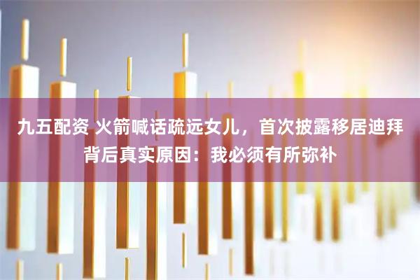 九五配资 火箭喊话疏远女儿，首次披露移居迪拜背后真实原因：我必须有所弥补