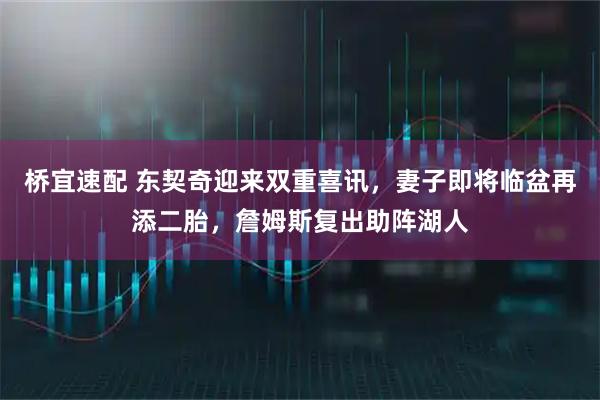 桥宜速配 东契奇迎来双重喜讯，妻子即将临盆再添二胎，詹姆斯复出助阵湖人