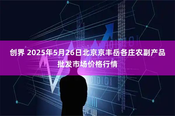 创界 2025年5月26日北京京丰岳各庄农副产品批发市场价格行情