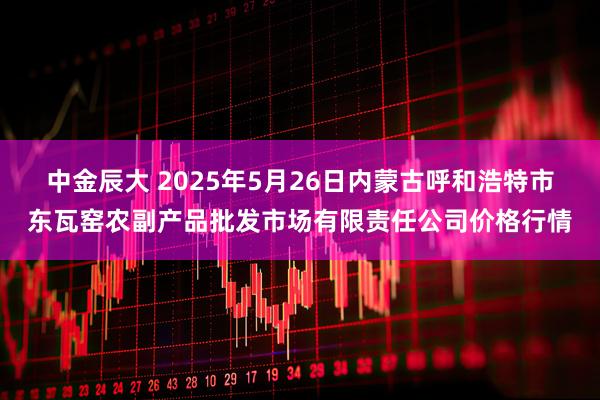 中金辰大 2025年5月26日内蒙古呼和浩特市东瓦窑农副产品批发市场有限责任公司价格行情