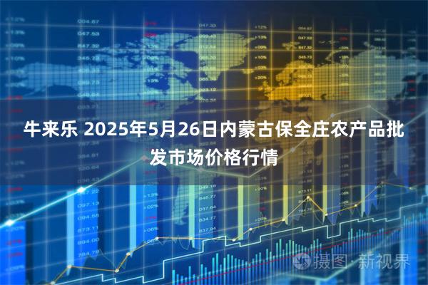 牛来乐 2025年5月26日内蒙古保全庄农产品批发市场价格行情