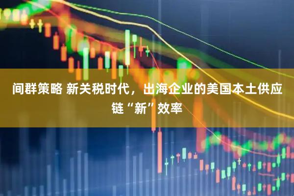 间群策略 新关税时代，出海企业的美国本土供应链“新”效率