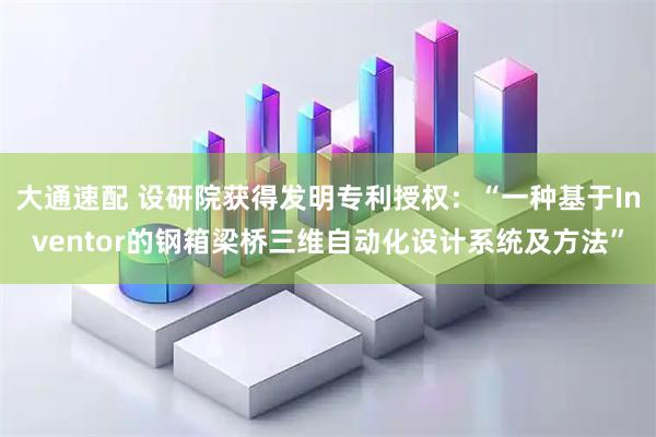 大通速配 设研院获得发明专利授权：“一种基于Inventor的钢箱梁桥三维自动化设计系统及方法”