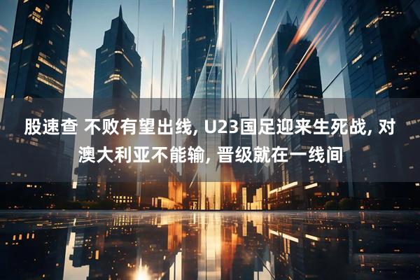 股速查 不败有望出线, U23国足迎来生死战, 对澳大利亚不能输, 晋级就在一线间