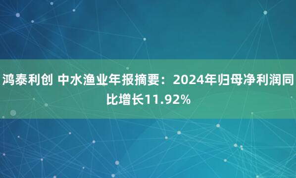 鸿泰利创 中水渔业年报摘要：2024年归母净利润同比增长11.92%