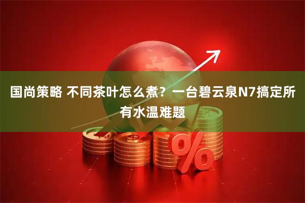 国尚策略 不同茶叶怎么煮？一台碧云泉N7搞定所有水温难题
