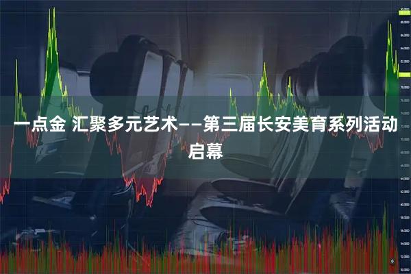 一点金 汇聚多元艺术——第三届长安美育系列活动启幕