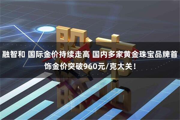 融智和 国际金价持续走高 国内多家黄金珠宝品牌首饰金价突破960元/克大关！