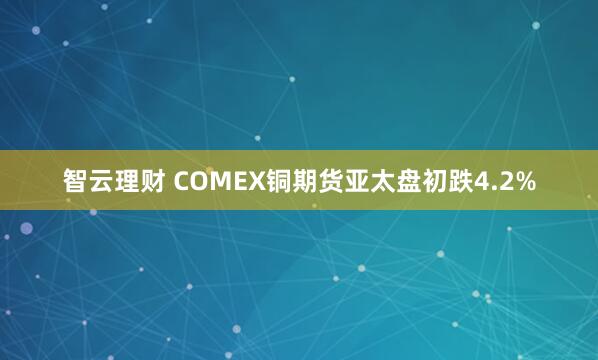 智云理财 COMEX铜期货亚太盘初跌4.2%