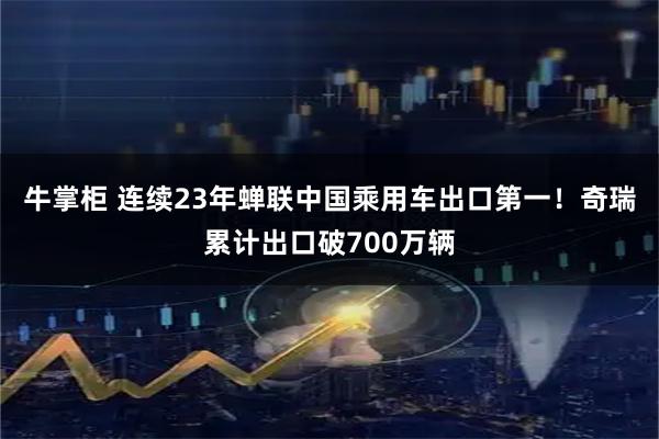 牛掌柜 连续23年蝉联中国乘用车出口第一！奇瑞累计出口破700万辆